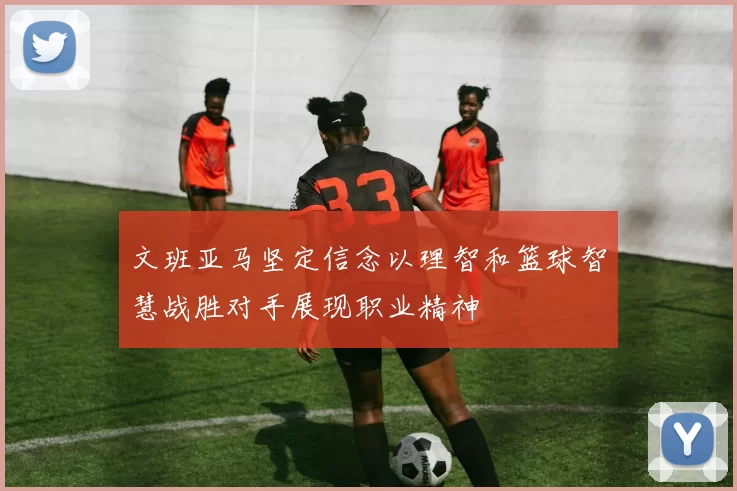 文班亚马坚定信念以理智和篮球智慧战胜对手展现职业精神