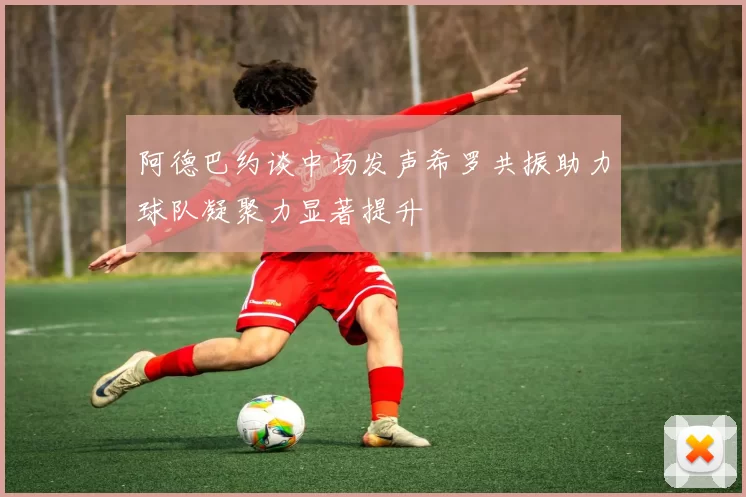 阿德巴约谈中场发声希罗共振助力球队凝聚力显著提升