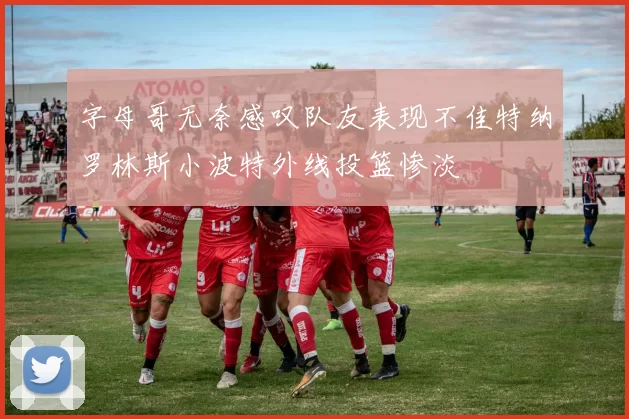 字母哥无奈感叹队友表现不佳特纳罗林斯小波特外线投篮惨淡