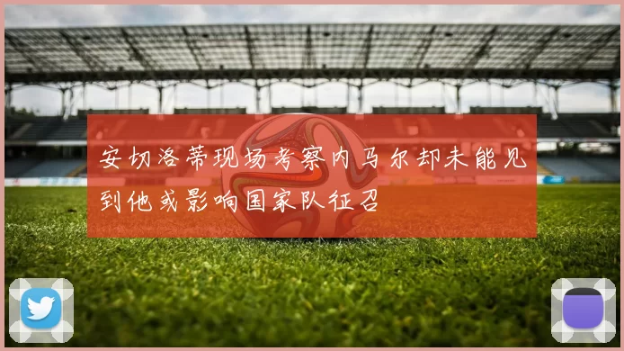 安切洛蒂现场考察内马尔却未能见到他或影响国家队征召