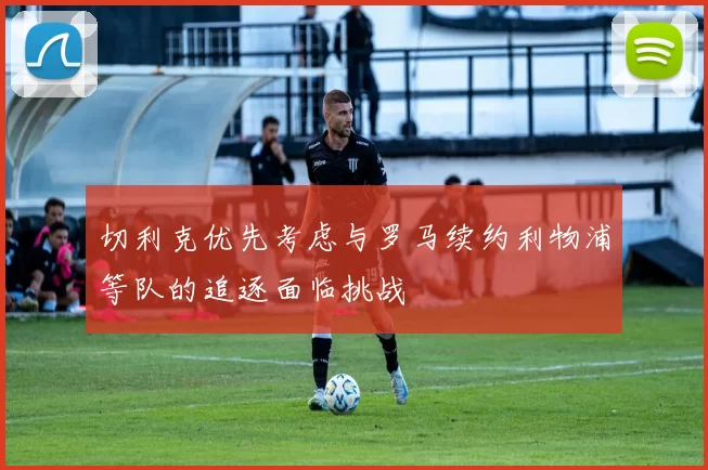 切利克优先考虑与罗马续约利物浦等队的追逐面临挑战