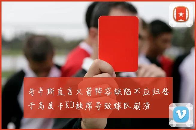 考辛斯直言火箭阵容缺陷不应归咎于乌度卡KD缺席导致球队崩溃